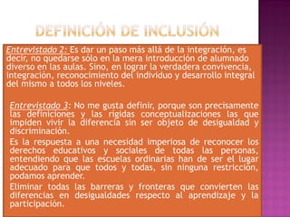 Entrevistado 2: Es dar un paso más allá de la integración, es
decir, no quedarse sólo en la mera introducción de alumnado
diverso en las aulas. Sino, en lograr la verdadera convivencia,
integración, reconocimiento del individuo y desarrollo integral
del mismo a todos los niveles.
Entrevistado 3: No me gusta definir, porque son precisamente
las definiciones y las rígidas conceptualizaciones las que
impiden vivir la diferencia sin ser objeto de desigualdad y
discriminación.
Es la respuesta a una necesidad imperiosa de reconocer los
derechos educativos y sociales de todas las personas,
entendiendo que las escuelas ordinarias han de ser el lugar
adecuado para que todos y todas, sin ninguna restricción,
podamos aprender.
Eliminar todas las barreras y fronteras que convierten las
diferencias en desigualdades respecto al aprendizaje y la
participación.
 