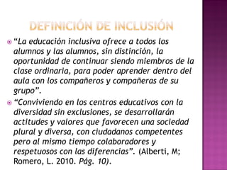 “La educación inclusiva ofrece a todos los
alumnos y las alumnos, sin distinción, la
oportunidad de continuar siendo miembros de la
clase ordinaria, para poder aprender dentro del
aula con los compañeros y compañeras de su
grupo”.
 “Conviviendo en los centros educativos con la
diversidad sin exclusiones, se desarrollarán
actitudes y valores que favorecen una sociedad
plural y diversa, con ciudadanos competentes
pero al mismo tiempo colaboradores y
respetuosos con las diferencias”. (Alberti, M;
Romero, L. 2010. Pág. 10).
 