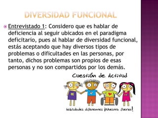  Entrevistado 1: Considero que es hablar de
deficiencia al seguir ubicados en el paradigma
deficitario, pues al hablar de diversidad funcional,
estás aceptando que hay diversos tipos de
problemas o dificultades en las personas, por
tanto, dichos problemas son propios de esas
personas y no son compartidos por los demás.
 