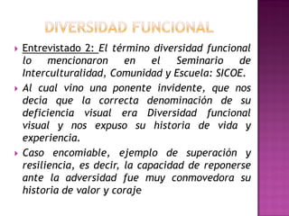  Entrevistado 2: El término diversidad funcional
lo mencionaron en el Seminario de
Interculturalidad, Comunidad y Escuela: SICOE.
 Al cual vino una ponente invidente, que nos
decía que la correcta denominación de su
deficiencia visual era Diversidad funcional
visual y nos expuso su historia de vida y
experiencia.
 Caso encomiable, ejemplo de superación y
resiliencia, es decir, la capacidad de reponerse
ante la adversidad fue muy conmovedora su
historia de valor y coraje
 
