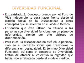  Entrevistado 3: Concepto creado por el Foro de
Vida independiente para hacer frente desde el
Modelo Social de la Discapacidad a otros
conceptos que se asientan en el Modelo Médico.
 Entienden que éste último ha situado a las
personas con diversidad funcional en un plano de
inferioridad, siendo por ello objetos de
discriminación.
 Para ellos, la discapacidad no está en la persona,
sino en el contexto social que transforma la
diferencia en desigualdad. El término Diversidad
Funcional, así como el concepto de Diversidad,
tratan de ofrecer al colectivo la dignidad que
había sido arrebatada desde el modelo médico.
 