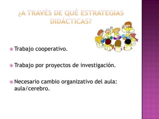  Trabajo cooperativo.
 Trabajo por proyectos de investigación.
 Necesario cambio organizativo del aula:
aula/cerebro.
 