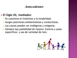 Antecedentes
 El Siglo XX, mediados:
 Se cuestiona el innatismo y la estabilidad.
 Surgen posiciones ambientalistas y conductistas.
 Las causas pueden ser endógenas y exógenas.
 Siempre hay posibilidad de mejora: Centros y aulas
específicas y uso de variedad de test.
 