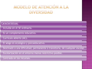 Características:
- Incluída en el SE ordinario.
- Es un complemento educativo.
- Currículo abierto (AC).
- El sesgo es ecológico y psicoeducativo.
- Destinado a una dificultad, permanente o transitoria, de cualquier escolar.
- Escolarización en el entorno menos restrictivo posible.
- Centrada en los recursos.
 