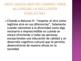  Citando a Maturan H. “respetar al otro como
legítimo otro en sus diferencias”. Solamente
cuando valoremos a la diversidad como algo
necesario e imprescindible es cuando se
estará ofreciendo a todas las personas
excepcionales una educación de calidad y un
desarrollo cognitivo-cultural que le permita
desenvolverse de manera eficaz en la
sociedad.
 