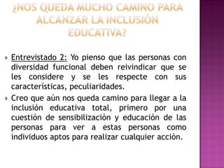  Entrevistado 2: Yo pienso que las personas con
diversidad funcional deben reivindicar que se
les considere y se les respecte con sus
características, peculiaridades.
 Creo que aún nos queda camino para llegar a la
inclusión educativa total, primero por una
cuestión de sensibilización y educación de las
personas para ver a estas personas como
individuos aptos para realizar cualquier acción.
 