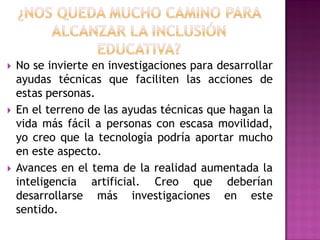  No se invierte en investigaciones para desarrollar
ayudas técnicas que faciliten las acciones de
estas personas.
 En el terreno de las ayudas técnicas que hagan la
vida más fácil a personas con escasa movilidad,
yo creo que la tecnología podría aportar mucho
en este aspecto.
 Avances en el tema de la realidad aumentada la
inteligencia artificial. Creo que deberían
desarrollarse más investigaciones en este
sentido.
 
