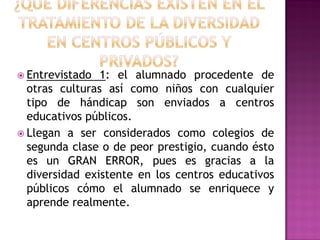  Entrevistado 1: el alumnado procedente de
otras culturas así como niños con cualquier
tipo de hándicap son enviados a centros
educativos públicos.
 Llegan a ser considerados como colegios de
segunda clase o de peor prestigio, cuando ésto
es un GRAN ERROR, pues es gracias a la
diversidad existente en los centros educativos
públicos cómo el alumnado se enriquece y
aprende realmente.
 