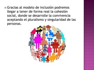  Gracias al modelo de inclusión podremos
llegar a tener de forma real la cohesión
social, donde se desarrolle la convivencia
aceptando el pluralismo y singularidad de las
personas.
 
