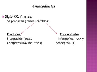 Antecedentes
 Siglo XX, finales:
Se producen grandes cambios:
Prácticos Conceptuales
Integración (aulas Informe Warnock y
Comprensivas/inclusivas) concepto NEE.
 