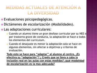  Evaluaciones psicopedagógicas.
 Dictámenes de escolarización (Modalidades).
 Las adaptaciones curriculares:
 Cuando un alumno tiene un gran desfase curricular por su NEE o
por trastorno grave de conducta, la adaptación se hace a todos
los elementos del curriculum.
 Cuando el desajuste es menor la adaptación solo se hace en
algunos elementos, sin afectar a objetivos y criterios de
evaluación.
Todo esto se hace para “adaptar” al alumno al centro. ¿Es
efectiva su “adaptación”? ¿ Creéis que se lleva a cabo la
inclusión real en las aulas con estas medidas? ¿qué modalidad
de escolarización es la mas adecuada?
 