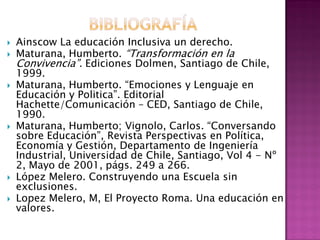  Ainscow La educación Inclusiva un derecho.
 Maturana, Humberto. “Transformación en la
Convivencia”. Ediciones Dolmen, Santiago de Chile,
1999.
 Maturana, Humberto. “Emociones y Lenguaje en
Educación y Politica”. Editorial
Hachette/Comunicación – CED, Santiago de Chile,
1990.
 Maturana, Humberto; Vignolo, Carlos. “Conversando
sobre Educación”, Revista Perspectivas en Política,
Economía y Gestión, Departamento de Ingeniería
Industrial, Universidad de Chile, Santiago, Vol 4 - Nº
2, Mayo de 2001, págs. 249 a 266.
 López Melero. Construyendo una Escuela sin
exclusiones.
 Lopez Melero, M, El Proyecto Roma. Una educación en
valores.
 