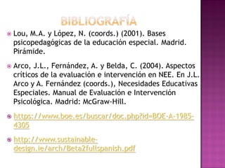  Lou, M.A. y López, N. (coords.) (2001). Bases
psicopedagógicas de la educación especial. Madrid.
Pirámide.
 Arco, J.L., Fernández, A. y Belda, C. (2004). Aspectos
críticos de la evaluación e intervención en NEE. En J.L.
Arco y A. Fernández (coords.), Necesidades Educativas
Especiales. Manual de Evaluación e Intervención
Psicológica. Madrid: McGraw-Hill.
 https://www.boe.es/buscar/doc.php?id=BOE-A-1985-
4305
 http://www.sustainable-
design.ie/arch/Beta2fullspanish.pdf
 