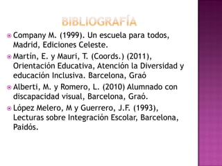  Company M. (1999). Un escuela para todos,
Madrid, Ediciones Celeste.
 Martín, E. y Mauri, T. (Coords.) (2011),
Orientación Educativa, Atención la Diversidad y
educación Inclusiva. Barcelona, Graó
 Alberti, M. y Romero, L. (2010) Alumnado con
discapacidad visual, Barcelona, Graó.
 López Melero, M y Guerrero, J.F. (1993),
Lecturas sobre Integración Escolar, Barcelona,
Paidós.
 
