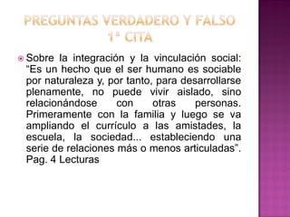  Sobre la integración y la vinculación social:
“Es un hecho que el ser humano es sociable
por naturaleza y, por tanto, para desarrollarse
plenamente, no puede vivir aislado, sino
relacionándose con otras personas.
Primeramente con la familia y luego se va
ampliando el currículo a las amistades, la
escuela, la sociedad... estableciendo una
serie de relaciones más o menos articuladas”.
Pag. 4 Lecturas
 