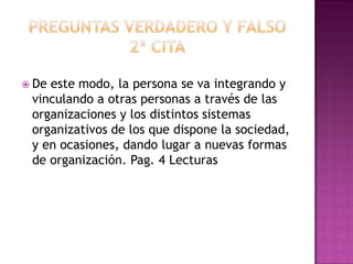  De este modo, la persona se va integrando y
vinculando a otras personas a través de las
organizaciones y los distintos sistemas
organizativos de los que dispone la sociedad,
y en ocasiones, dando lugar a nuevas formas
de organización. Pag. 4 Lecturas
 