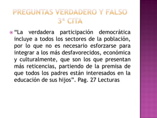 “La verdadera participación democrática
incluye a todos los sectores de la población,
por lo que no es necesario esforzarse para
integrar a los más desfavorecidos, económica
y culturalmente, que son los que presentan
más reticencias, partiendo de la premisa de
que todos los padres están interesados en la
educación de sus hijos”. Pag. 27 Lecturas
 