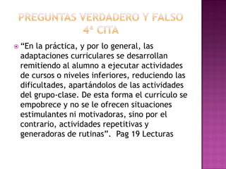  “En la práctica, y por lo general, las
adaptaciones curriculares se desarrollan
remitiendo al alumno a ejecutar actividades
de cursos o niveles inferiores, reduciendo las
dificultades, apartándolos de las actividades
del grupo-clase. De esta forma el currículo se
empobrece y no se le ofrecen situaciones
estimulantes ni motivadoras, sino por el
contrario, actividades repetitivas y
generadoras de rutinas”. Pag 19 Lecturas
 