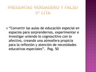  “Convertir las aulas de educación especial en
espacios para sorprendernos, experimentar e
investigar uniendo lo cognoscitivo con lo
afectivo, creando una atmosfera propicia
para la reflexión y atención de necesidades
educativas especiales”. Pag. 50
 