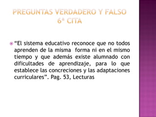  “El sistema educativo reconoce que no todos
aprenden de la misma forma ni en el mismo
tiempo y que además existe alumnado con
dificultades de aprendizaje, para lo que
establece las concreciones y las adaptaciones
curriculares”. Pag. 53, Lecturas
 