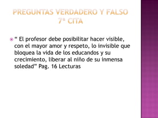  “ El profesor debe posibilitar hacer visible,
con el mayor amor y respeto, lo invisible que
bloquea la vida de los educandos y su
crecimiento, liberar al niño de su inmensa
soledad” Pag. 16 Lecturas
 