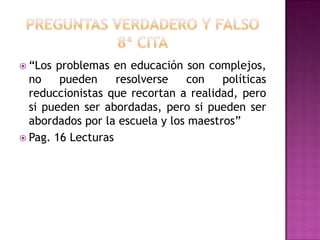  “Los problemas en educación son complejos,
no pueden resolverse con políticas
reduccionistas que recortan a realidad, pero
si pueden ser abordadas, pero si pueden ser
abordados por la escuela y los maestros”
 Pag. 16 Lecturas
 