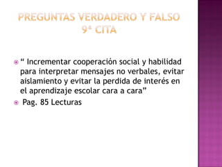  “ Incrementar cooperación social y habilidad
para interpretar mensajes no verbales, evitar
aislamiento y evitar la perdida de interés en
el aprendizaje escolar cara a cara”
 Pag. 85 Lecturas
 