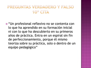  “Un profesional reflexivo no se contenta con
lo que ha aprendido en su formación inicial
ni con lo que ha descubierto en su primeros
años de práctica. Entra en un espiral sin fin
de perfeccionamiento, porque él mismo
teoriza sobre su práctica, solo o dentro de un
equipo pedagógico”
 
