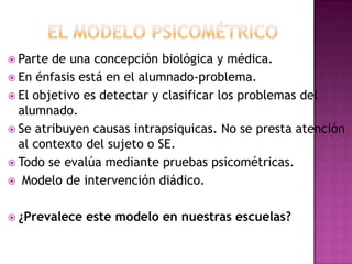  Parte de una concepción biológica y médica.
 En énfasis está en el alumnado-problema.
 El objetivo es detectar y clasificar los problemas del
alumnado.
 Se atribuyen causas intrapsiquicas. No se presta atención
al contexto del sujeto o SE.
 Todo se evalúa mediante pruebas psicométricas.
 Modelo de intervención diádico.
 ¿Prevalece este modelo en nuestras escuelas?
 