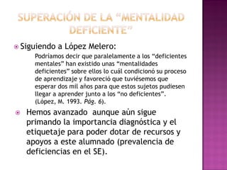  Siguiendo a López Melero:
Podríamos decir que paralelamente a los “deficientes
mentales” han existido unas “mentalidades
deficientes” sobre ellos lo cuál condicionó su proceso
de aprendizaje y favoreció que tuviésemos que
esperar dos mil años para que estos sujetos pudiesen
llegar a aprender junto a los “no deficientes”.
(López, M. 1993. Pág. 6).
 Hemos avanzado aunque aún sigue
primando la importancia diagnóstica y el
etiquetaje para poder dotar de recursos y
apoyos a este alumnado (prevalencia de
deficiencias en el SE).
 
