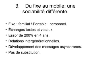 3.  Du fixe au mobile: une sociabilité différente. Fixe : familial / Portable : personnel. Échanges textes et vocaux. Essor de 200% en 4 ans. Relations intergénérationnelles. Développement des messages asynchrones. Pas de substitution. 