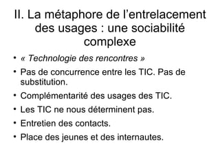 II. La métaphore de l’entrelacement des usages : une sociabilité complexe « Technologie des rencontres » Pas de concurrence entre les TIC. Pas de substitution. Complémentarité des usages des TIC. Les TIC ne nous déterminent pas. Entretien des contacts. Place des jeunes et des internautes. 