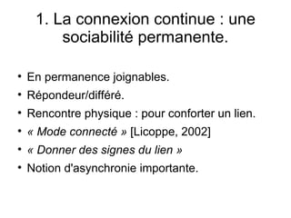 1. La connexion continue : une sociabilité permanente. En permanence joignables. Répondeur/différé. Rencontre physique : pour conforter un lien. « Mode connecté »  [Licoppe, 2002] « Donner des signes du lien » Notion d'asynchronie importante. 