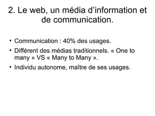 2. Le web, un média d’information et de communication. Communication : 40% des usages. Différent des médias traditionnels. « One to many » VS « Many to Many ». Individu autonome, maître de ses usages. 
