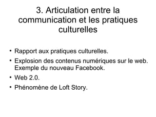 3. Articulation entre la communication et les pratiques culturelles Rapport aux pratiques culturelles. Explosion des contenus numériques sur le web. Exemple du nouveau Facebook. Web 2.0. Phénomène de Loft Story. 