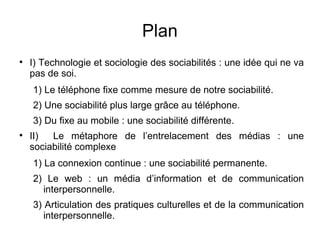 Plan I) Technologie et sociologie des sociabilités : une idée qui ne va pas de soi. 1) Le téléphone fixe comme mesure de notre sociabilité. 2) Une sociabilité plus large grâce au téléphone. 3) Du fixe au mobile : une sociabilité différente. II)  Le métaphore de l’entrelacement des médias : une sociabilité complexe   1) La connexion continue : une sociabilité permanente. 2) Le web : un média d’information et de communication interpersonnelle.  3) Articulation des pratiques culturelles et de la communication interpersonnelle. 