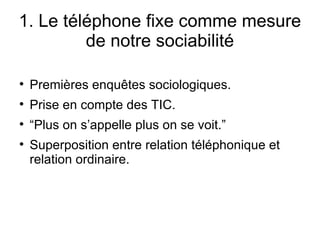 1. Le téléphone fixe comme mesure de notre sociabilité Premières enquêtes sociologiques. Prise en compte des TIC. “ Plus on s’appelle plus on se voit.” Superposition entre relation téléphonique et relation ordinaire. 
