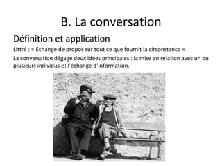 B. La conversation Définition et application Littré : « Echange de propos sur tout ce que fournit la circonstance » La conversation dégage deux idées principales : la mise en relation avec un ou plusieurs individus et l’échange d’information. 