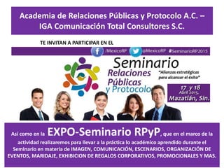 Academia de Relaciones Públicas y Protocolo A.C. –
IGA Comunicación Total Consultores S.C.
TE INVITAN A PARTICIPAR EN EL
Así como en la EXPO-Seminario RPyP, que en el marco de la
actividad realizaremos para llevar a la práctica lo académico aprendido durante el
Seminario en materia de IMAGEN, COMUNICACIÓN, ESCENARIOS, ORGANIZACIÓN DE
EVENTOS, MARIDAJE, EXHIBICION DE REGALOS CORPORATIVOS, PROMOCIONALES Y MAS.
 