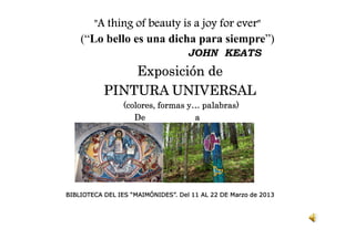 "A thing of beauty is a joy for ever
        A                              ever"
    (“Lo bello es una dicha para siempre”)
                                    JOHN KEATS
               Exposición de
           PINTURA UNIVERSAL
                 (colores, formas y… palabras)
                    De             a




BIBLIOTECA DEL IES “MAIMÓNIDES”. Del 11 AL 22 DE Marzo de 2013
 