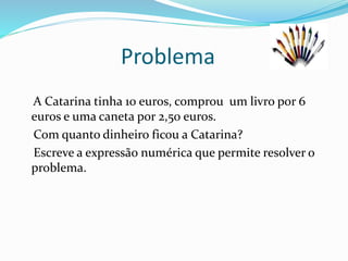 Problema
A Catarina tinha 10 euros, comprou um livro por 6
euros e uma caneta por 2,50 euros.
Com quanto dinheiro ficou a Catarina?
Escreve a expressão numérica que permite resolver o
problema.
 