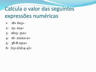 Calcula o valor das seguintes
expressões numéricas
1- 18+ 6x3=
2- 23- 2x4=
3- 16x3- 3x2=
4- 16- 2x2x2+2=
5- 38-8-15x2=
6- (13+2)x(14-4)=
 