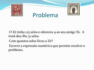 Problema
O Zé tinha 123 selos e ofereceu 9 ao seu amigo Tó. A
irmã deu-lhe 31 selos.
Com quantos selos ficou o Zé?
Escreve a expressão numérica que permite resolver o
problema.
 