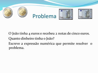 Problema
O João tinha 4 euros e recebeu 2 notas de cinco euros.
Quanto dinheiro tinha o João?
Escreve a expressão numérica que permite resolver o
problema.
 