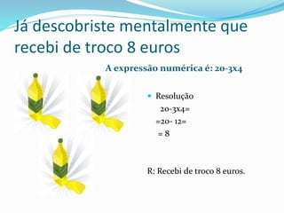 Já descobriste mentalmente que
recebi de troco 8 euros
A expressão numérica é: 20-3x4
 Resolução
20-3x4=
=20- 12=
= 8
R: Recebi de troco 8 euros.
 