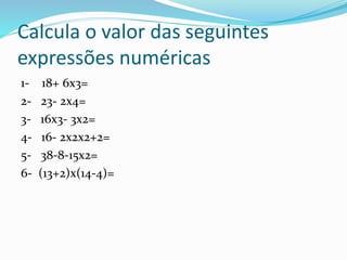 Calcula o valor das seguintes
expressões numéricas
1- 18+ 6x3=
2- 23- 2x4=
3- 16x3- 3x2=
4- 16- 2x2x2+2=
5- 38-8-15x2=
6- ...
