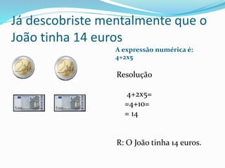 Já descobriste mentalmente que o
João tinha 14 euros
A expressão numérica é:
4+2x5
Resolução
4+2x5=
=4+10=
= 14
R: O João ...