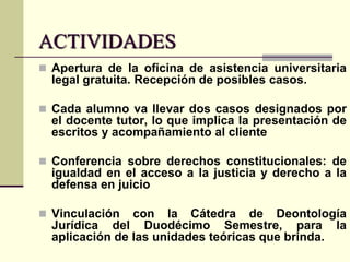 ACTIVIDADES
 Apertura de la oficina de asistencia universitaria

legal gratuita. Recepción de posibles casos.
 Cada alumno va llevar dos casos designados por

el docente tutor, lo que implica la presentación de
escritos y acompañamiento al cliente
 Conferencia sobre derechos constitucionales: de

igualdad en el acceso a la justicia y derecho a la
defensa en juicio
 Vinculación

con la Cátedra de Deontología
Jurídica del Duodécimo Semestre, para la
aplicación de las unidades teóricas que brinda.

 