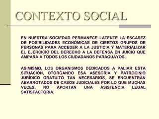 CONTEXTO SOCIAL
EN NUESTRA SOCIEDAD PERMANECE LATENTE LA ESCASEZ
DE POSIBILIDADES ECONÓMICAS DE CIERTOS GRUPOS DE
PERSONAS PARA ACCEDER A LA JUSTICIA Y MATERIALIZAR
EL EJERCICIO DEL DERECHO A LA DEFENSA EN JUICIO QUE
AMPARA A TODOS LOS CIUDADANOS PARAGUAYOS.
ASIMISMO, LOS ORGANISMOS DEDICADOS A PALIAR ESTA
SITUACIÓN, OTORGANDO ESA ASESORÍA Y PATROCINIO
JURÍDICO GRATUITO TAN NECESARIOS, SE ENCUENTRAN
ABARROTADOS DE CASOS JUDICIALES POR LO QUE MUCHAS
VECES,
NO
APORTAN
UNA
ASISTENCIA
LEGAL
SATISFACTORIA.

 