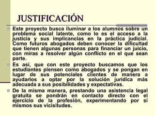 JUSTIFICACIÓN
 Este proyecto busca iluminar a los alumnos sobre un

problema social latente, como lo es el acceso a la
justicia y sus implicancias en la práctica judicial.
Como futuros abogados deben conocer la dificultad
que tienen algunas personas para financiar un juicio,
con miras a resolver algún conflicto en el que sean
parte.
 Es así, que con este proyecto buscamos que los
estudiantes piensen como abogados y se pongan en
lugar de sus potenciales clientes de manera a
ayudarlos a optar por la solución jurídica más
adecuada a sus posibilidades y expectativas.
 De la misma manera, prestando una asistencia legal
gratuita se pondrán en contacto directo con el
ejercicio de la profesión, experimentando por sí
mismos sus vicisitudes.

 